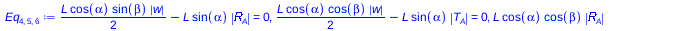 Typesetting:-mprintslash([Eq[4, 5, 6] := `+`(`*`(`/`(1, 2), `*`(L, `*`(cos(alpha), `*`(sin(beta), `*`(abs(w)))))), `-`(`*`(L, `*`(sin(alpha), `*`(abs(R[A])))))) = 0, `+`(`*`(`/`(1, 2), `*`(L, `*`(cos(...