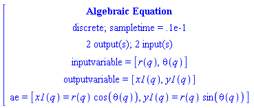 [[[`Algebraic Equation`],[`discrete; sampletime = .1e-1`],[`2 output(s); 2 input(s)`],[`inputvariable = `[r(q),theta(q)]],[`outputvariable = `[x1(q),y1(q)]],[ae` = `[x1(q)=r(q) cos(theta(q)),y1(q)=r(q) sin(theta(q))]]]