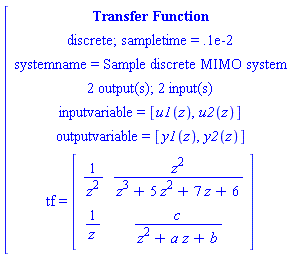 [[[`Transfer Function`],[`discrete; sampletime = .1e-2`],[`systemname = Sample discrete MIMO system`],[`2 output(s); 2 input(s)`],[`inputvariable = `[u1(z),u2(z)]],[`outputvariable = `[y1(z),y2(z)]],[tf` = `[[[1/(z^2),(z^2)/(z^3+5 z^2+7 z+6)],[1/z,c/(z^2+a z+b)]]]]]