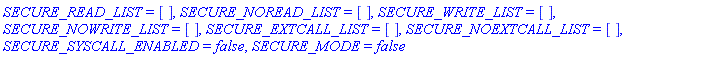 SECURE_READ_LIST = [], SECURE_NOREAD_LIST = [], SECURE_WRITE_LIST = [], SECURE_NOWRITE_LIST = [], SECURE_EXTCALL_LIST = [], SECURE_NOEXTCALL_LIST = [], SECURE_SYSCALL_ENABLED = false, SECURE_MODE = false
