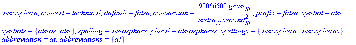 atmosphere, context = technical, default = false, conversion = 98066500*gram[SI]/(metre[SI]*second[SI]^2), prefix = false, symbol = atm, symbols = {atmos, atm}, spelling = atmosphere, plural = atmospheres, spellings = {atmosphere, atmospheres}, abbreviation = at, abbreviations = {at}