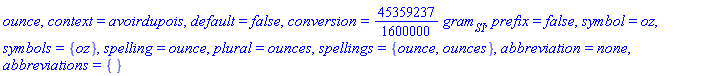 ounce, context = avoirdupois, default = false, conversion = (45359237/1600000)*gram[SI], prefix = false, symbol = oz, symbols = {oz}, spelling = ounce, plural = ounces, spellings = {ounce, ounces}, abbreviation = none, abbreviations = {}