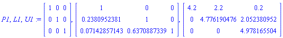P1, L1, U1 := Matrix(3, 3, {(1, 1) = 1, (1, 2) = 0, (1, 3) = 0, (2, 1) = 0, (2, 2) = 1, (2, 3) = 0, (3, 1) = 0, (3, 2) = 0, (3, 3) = 1}), Matrix(3, 3, {(1, 1) = 1, (1, 2) = 0, (1, 3) = 0, (2, 1) = .2380952381, (2, 2) = 1, (2, 3) = 0, (3, 1) = 0.7142857143e-1, (3, 2) = .6370887339, (3, 3) = 1}), Matrix(3, 3, {(1, 1) = 4.2, (1, 2) = 2.2, (1, 3) = .2, (2, 1) = 0, (2, 2) = 4.776190476, (2, 3) = 2.052380952, (3, 1) = 0, (3, 2) = 0, (3, 3) = 4.978165504})
