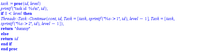proc (id, level) printf("task id  %s ", id); if 0 < level then Threads:-Task:-Continue(cont, id, Task = [task, sprintf("%s->1", id), level-1], Task = [task, sprintf("%s->2", id), level-1]); return "dummy" else return id end if end proc