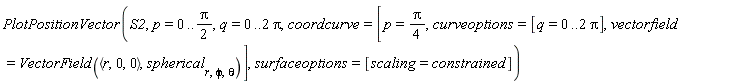 PlotPositionVector(S2, p = 0 .. (1/2)*Pi, q = 0 .. 2*Pi, coordcurve = [p = (1/4)*Pi, curveoptions = [q = 0 .. 2*Pi], vectorfield = VectorField(`<,>`(r, 0, 0), spherical[r, phi, theta])], surfaceoptions = [scaling = constrained])