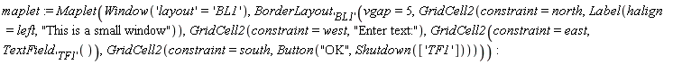 maplet := Maplet(Window('layout' = 'BL1'), BorderLayout['BL1'](vgap = 5, GridCell2(constraint = north, Label(halign = left, "This is a small window")), GridCell2(constraint = west, "Enter text:"), GridCell2(constraint = east, TextField['TF1']()), GridCell2(constraint = south, Button("OK", Shutdown(['TF1'])))))