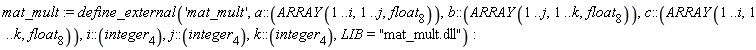 mat_mult := define_external('mat_mult', a::(ARRAY(1 .. i, 1 .. j, float[8])), b::(ARRAY(1 .. j, 1 .. k, float[8])), c::(ARRAY(1 .. i, 1 .. k, float[8])), i::(integer[4]), j::(integer[4]), k::(integer[4]), LIB = "mat_mult.dll")