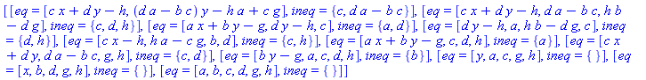 [[eq = [c*x+d*y-h, (d*a-b*c)*y-h*a+c*g], ineq = {c, d*a-b*c}], [eq = [c*x+d*y-h, d*a-b*c, h*b-d*g], ineq = {c, d, h}], [eq = [a*x+b*y-g, d*y-h, c], ineq = {a, d}], [eq = [d*y-h, a, h*b-d*g, c], ineq = {d, h}], [eq = [c*x-h, h*a-c*g, b, d], ineq = {c, h}], [eq = [a*x+b*y-g, c, d, h], ineq = {a}], [eq = [c*x+d*y, d*a-b*c, g, h], ineq = {c, d}], [eq = [b*y-g, a, c, d, h], ineq = {b}], [eq = [y, a, c, g, h], ineq = {}], [eq = [x, b, d, g, h], ineq = {}], [eq = [a, b, c, d, g, h], ineq = {}]]