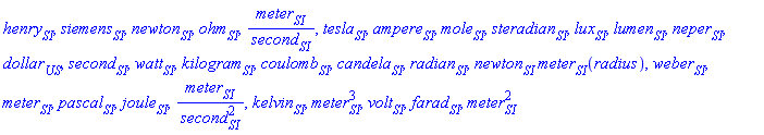henry[SI], siemens[SI], newton[SI], ohm[SI], meter[SI]/second[SI], tesla[SI], ampere[SI], mole[SI], steradian[SI], lux[SI], lumen[SI], neper[SI], dollar[US], second[SI], watt[SI], kilogram[SI], coulomb[SI], candela[SI], radian[SI], newton[SI]*meter[SI](radius), weber[SI], meter[SI], pascal[SI], joule[SI], meter[SI]/second[SI]^2, kelvin[SI], meter[SI]^3, volt[SI], farad[SI], meter[SI]^2