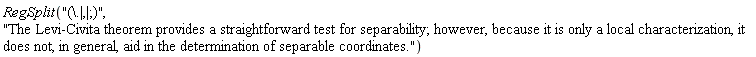 RegSplit("(\.|,|;)", "The Levi-Civita theorem provides a straightforward test for separability; however, because it is only a local characterization, it does not, in general, aid in the determination of separable coordinates.")