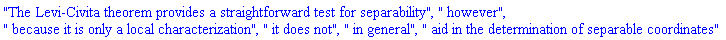 "The Levi-Civita theorem provides a straightforward test for separability", " however", " because it is only a local characterization", " it does not", " in general", " aid in the determination of separable coordinates"
