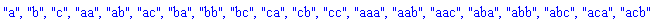 "a", "b", "c", "aa", "ab", "ac", "ba", "bb", "bc", "ca", "cb", "cc", "aaa", "aab", "aac", "aba", "abb", "abc", "aca", "acb"