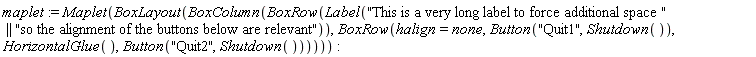 maplet := Maplet(BoxLayout(BoxColumn(BoxRow(Label("This is a very long label to force additional space " || "so the alignment of the buttons below are relevant")), BoxRow(halign = none, Button("Quit1", Shutdown()), HorizontalGlue(), Button("Quit2", Shutdown())))))