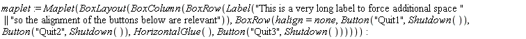maplet := Maplet(BoxLayout(BoxColumn(BoxRow(Label("This is a very long label to force additional space " || "so the alignment of the buttons below are relevant")), BoxRow(halign = none, Button("Quit1", Shutdown()), Button("Quit2", Shutdown()), HorizontalGlue(), Button("Quit3", Shutdown())))))