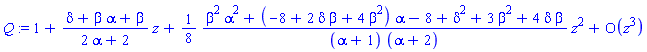 Q := series(1+((delta+beta*alpha+beta)/(2*alpha+2))*z+((1/8)*(beta^2*alpha^2+(-8+2*delta*beta+4*beta^2)*alpha-8+delta^2+3*beta^2+4*delta*beta)/((alpha+1)*(alpha+2)))*z^2+O(z^3),z,3)