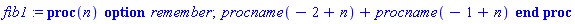 fib1 := proc (n) option remember; table( [( 0 ) = 1, ( 1 ) = 1 ] ) procname(-2+n)+procname(-1+n) end proc