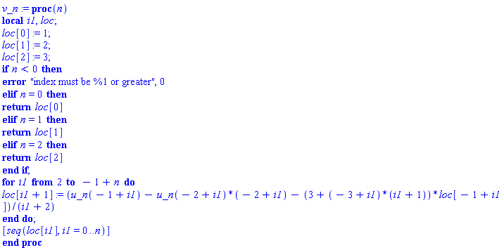 v_n := proc (n) local i1, loc; loc[0] := 1; loc[1] := 2; loc[2] := 3; if n < 0 then error "index must be %1 or greater", 0 elif n = 0 then return loc[0] elif n = 1 then return loc[1] elif n = 2 then return loc[2] end if; for i1 from 2 to -1+n do loc[i1+1] := (u_n(-1+i1)-u_n(-2+i1)*(-2+i1)-(3+(-3+i1)*(i1+1))*loc[-1+i1])/(i1+2) end do; [seq(loc[i1], i1 = 0 .. n)] end proc