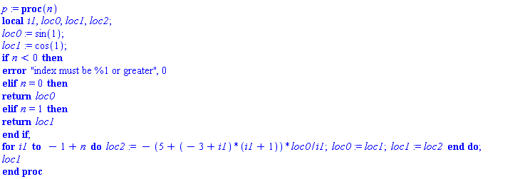 p := proc (n) local i1, loc0, loc1, loc2; loc0 := sin(1); loc1 := cos(1); if n < 0 then error "index must be %1 or greater", 0 elif n = 0 then return loc0 elif n = 1 then return loc1 end if; for i1 to -1+n do loc2 := -(5+(-3+i1)*(i1+1))*loc0/i1; loc0 := loc1; loc1 := loc2 end do; loc1 end proc