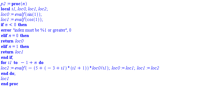 p2 := proc (n) local i1, loc0, loc1, loc2; table( [( 0 ) = evalf(sin(1)), ( 1 ) = evalf(cos(1)) ] ) loc0 := evalf(sin(1)); loc1 := evalf(cos(1)); if n < 0 then error "index must be %1 or greater", 0 elif n = 0 then return loc0 elif n = 1 then return loc1 end if; for i1 to -1+n do loc2 := evalf(-(5+(-3+i1)*(i1+1))*loc0/i1); loc0 := loc1; loc1 := loc2 end do; loc1 end proc