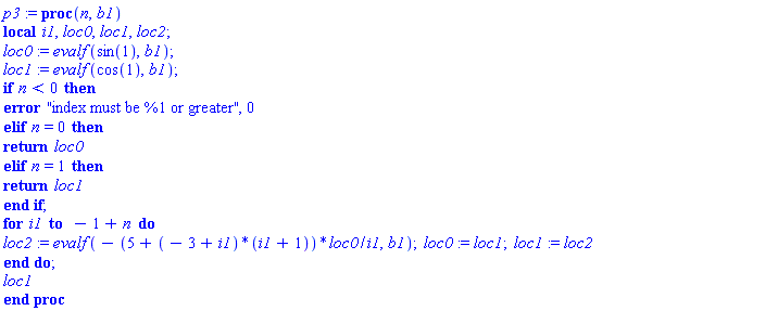 p3 := proc (n, b1) local i1, loc0, loc1, loc2; table( [( 0 ) = evalf(sin(1), b1), ( 1 ) = evalf(cos(1), b1) ] ) loc0 := evalf(sin(1), b1); loc1 := evalf(cos(1), b1); if n < 0 then error "index must be %1 or greater", 0 elif n = 0 then return loc0 elif n = 1 then return loc1 end if; for i1 to -1+n do loc2 := evalf(-(5+(-3+i1)*(i1+1))*loc0/i1, b1); loc0 := loc1; loc1 := loc2 end do; loc1 end proc