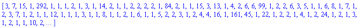 [3, 7, 15, 1, 292, 1, 1, 1, 2, 1, 3, 1, 14, 2, 1, 1, 2, 2, 2, 2, 1, 84, 2, 1, 1, 15, 3, 13, 1, 4, 2, 6, 6, 99, 1, 2, 2, 6, 3, 5, 1, 1, 6, 8, 1, 7, 1, 2, 3, 7, 1, 2, 1, 1, 12, 1, 1, 1, 3, 1, 1, 8, 1, 1, 2, 1, 6, 1, 1, 5, 2, 2, 3, 1, 2, 4, 4, 16, 1, 161, 45, 1, 22, 1, 2, 2, 1, 4, 1, 2, 24, 1, 2, 1, 3, 1, 2, 1, 1, 10, 2, `...`]
