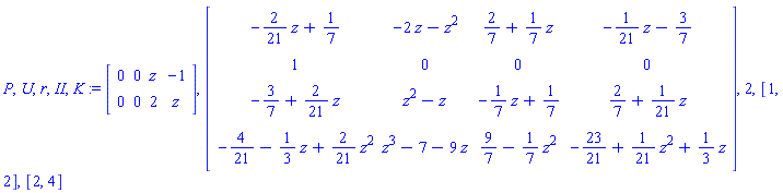 P, U, r, II, K := Matrix([[0, 0, z, -1], [0, 0, 2, z]]), Matrix([[-(2/21)*z+1/7, -2*z-z^2, 2/7+(1/7)*z, -(1/21)*z-3/7], [1, 0, 0, 0], [-3/7+(2/21)*z, z^2-z, -(1/7)*z+1/7, 2/7+(1/21)*z], [-4/21-(1/3)*z+(2/21)*z^2, z^3-7-9*z, 9/7-(1/7)*z^2, -23/21+(1/21)*z^2+(1/3)*z]]), 2, [1, 2], [2, 4]