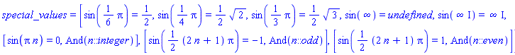 special_values = [sin((1/6)*Pi) = 1/2, sin((1/4)*Pi) = (1/2)*2^(1/2), sin((1/3)*Pi) = (1/2)*3^(1/2), sin(infinity) = undefined, sin(infinity*I) = infinity*I, [sin(Pi*n) = 0, And(n::integer)], [sin((1/2)*(2*n+1)*Pi) = -1, And(n::odd)], [sin((1/2)*(2*n+1)*Pi) = 1, And(n::even)]]