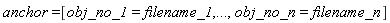 anchor = [obj_no_1 = filename_1, () .. (), obj_no_n = filename_n]
