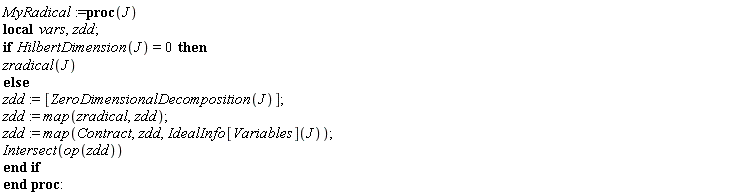 MyRadical := proc (J) local vars, zdd; if HilbertDimension(J) = 0 then zradical(J) else zdd := [ZeroDimensionalDecomposition(J)]; zdd := map(zradical, zdd); zdd := map(Contract, zdd, IdealInfo[Variables](J)); Intersect(op(zdd)) end if end proc