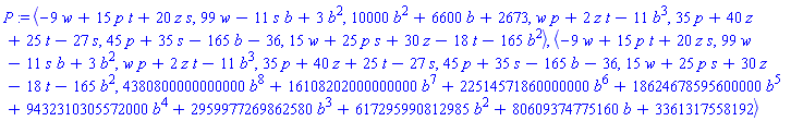 P := `<,>`(-9*w+15*p*t+20*z*s, 99*w-11*s*b+3*b^2, 10000*b^2+6600*b+2673, w*p+2*z*t-11*b^3, 35*p+40*z+25*t-27*s, 45*p+35*s-165*b-36, 15*w+25*p*s+30*z-18*t-165*b^2), `<,>`(-9*w+15*p*t+20*z*s, 99*w-11*s*b+3*b^2, w*p+2*z*t-11*b^3, 35*p+40*z+25*t-27*s, 45*p+35*s-165*b-36, 15*w+25*p*s+30*z-18*t-165*b^2, 4380800000000000*b^8+16108202000000000*b^7+22514571860000000*b^6+18624678595600000*b^5+9432310305572000*b^4+2959977269862580*b^3+617295990812985*b^2+80609374775160*b+3361317558192)