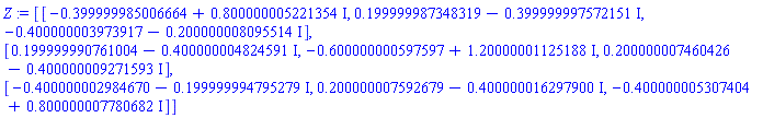 Z := Matrix(3, 3, {(1, 1) = -.39999998500666434+.800000005221354*I, (1, 2) = .1999999873483188-.3999999975721508*I, (1, 3) = -.400000003973917-.20000000809551444*I, (2, 1) = .1999999907610036-.40000000482459147*I, (2, 2) = -.6000000005975966+1.2000000112518807*I, (2, 3) = .20000000746042565-.40000000927159257*I, (3, 1) = -.4000000029846704-.1999999947952793*I, (3, 2) = .20000000759267947-.40000001629790033*I, (3, 3) = -.40000000530740376+.8000000077806823*I}, datatype = complex[8])