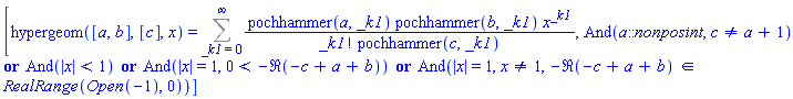 [hypergeom([a, b], [c], x) = Sum(pochhammer(a, _k1)*pochhammer(b, _k1)*x^_k1/(factorial(_k1)*pochhammer(c, _k1)), _k1 = 0 .. infinity), And(a::nonposint, c <> a+1) or And(abs(x) < 1) or And(abs(x) = 1, 0 < -Re(-c+a+b)) or And(abs(x) = 1, x <> 1, `in`(-Re(-c+a+b), RealRange(Open(-1), 0)))]