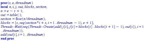 proc (s, e, threadnum) local n, i, j, out, blocks, section; n := e-s+1; out := table(); section := floor(n/threadnum); blocks := [s, seq(section*i+s, i = 1 .. threadnum-1), e+1]; Threads:-Wait(seq(Threads:-Create(add(j[i], j[i] = blocks[i] .. blocks[i+1]-1), out[i]), i = 1 .. threadnum)); add(out[i], i = 1 .. threadnum) end proc
