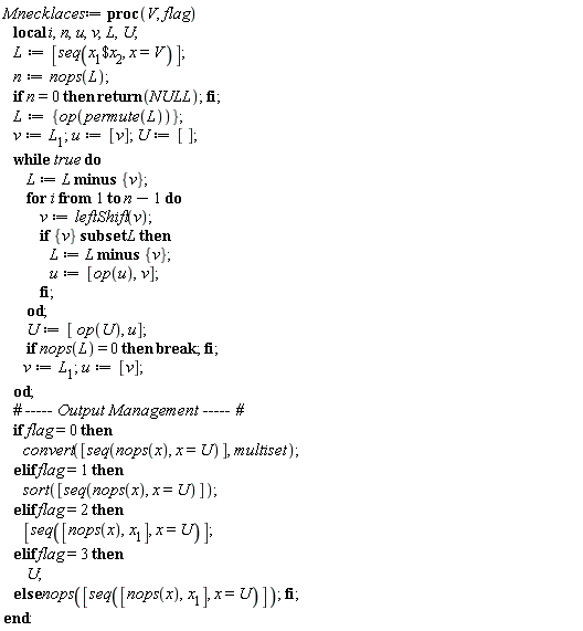 Mnecklaces := proc (V, flag) local i, n, u, v, L, U; L := [seq(`$`(x[1], x[2]), x = V)]; n := nops(L); if n = 0 then return NULL end if; L := {op(permute(L))}; v := L[1]; u := [v]; U := []; do L := `minus`(L, {v}); for i to n-1 do v := leftShift(v); if `subset`({v}, L) then L := `minus`(L, {v}); u := [op(u), v] end if end do; U := [op(U), u]; if nops(L) = 0 then break end if; v := L[1]; u := [v] end do; if flag = 0 then convert([seq(nops(x), x = U)], multiset) elif flag = 1 then sort([seq(nops(x), x = U)]) elif flag = 2 then [seq([nops(x), x[1]], x = U)] elif flag = 3 then U else nops([seq([nops(x), x[1]], x = U)]) end if end proc:
