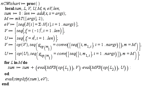 nCWishart := proc () local sum, L, V, U, M, n, eV, len; sum := 0; len := add(x, x = args); M := mkT([args], 2); eV := [seq(B[i] = Sigma*H[i], i = 1 .. nargs)]; V := [seq(f[i] = (-1)^i, i = 1 .. len)]; U := [seq(f[i] = n^i, i = 1 .. len)]; V := [op(V), seq(g[op(m[1])] = convo([seq([i, m[1, i]], i = 1 .. nargs)]), m = M)]; U := [op(U), seq(g[op(m[1])] = conv([seq([i, m[1, i]], i = 1 .. nargs)]), m = M)]; for L in M do sum := sum+(eval(MFB(op(L[1])), V))*(eval(MFB(op(L[2])), U)) end do; eval(simplify(sum), eV) end proc: