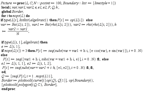 Picture := proc (L, C, N::posint := 100, Boundary::list := [linestyle = 1]) local i, var, var1, var2, e, e1, e2, P, Q, h; global Border; for i to nops(L) do if type(L[i], listlist(algebraic)) then P[i] := op(L[i]) else var := lhs(L[i, 2]); var1 := lhs(rhs(L[i, 2])); var2 := rhs(rhs(L[i, 2])); h := (var2-var1)/N; if type(L[i, 1], algebraic) then e := L[i, 1]; if nops(L[i]) = 3 then P[i] := seq(subs(var = var1+h*i, [e*cos(var), e*sin(var)]), i = 0 .. N) else P[i] := seq([var1+h*i, subs(var = var1+h*i, e)], i = 0 .. N) end if else e1 := L[i, 1, 1]; e2 := L[i, 1, 2]; P[i] := seq(subs(var = var1+h*i, [e1, e2]), i = 0 .. N) end if end if end do; Q := [seq(P[i], i = 1 .. nops(L))]; Border := plottools[curve]([op(Q), Q[1]], op(Boundary)); [plottools[polygon](Q, C), Border] end proc