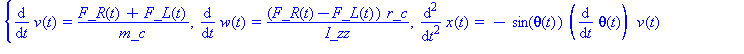 (Typesetting:-mprintslash)([{diff(v(t), t) = (F_R(t)+F_L(t))/m_c, diff(w(t), t) = (F_R(t)-F_L(t))*r_c/I_zz, diff(x(t), `$`(t, 2)) = -sin(theta(t))*(diff(theta(t), t))*v(t)+cos(theta(t))*(F_R(t)+F_L(t)...