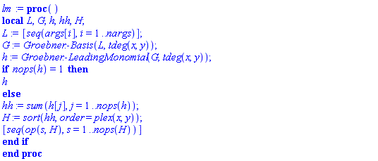 proc () local L, G, h, hh, H; L := [seq(args[i], i = 1 .. nargs)]; G := Groebner:-Basis(L, tdeg(x, y)); h := Groebner:-LeadingMonomial(G, tdeg(x, y)); if nops(h) = 1 then h else hh := sum(h[j], j = 1 .. nops(h)); H := sort(hh, order = plex(x, y)); [seq(op(s, H), s = 1 .. nops(H))] end if end proc