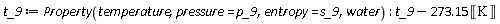 t_9 := ThermophysicalData:-Property(temperature, pressure = p_9, entropy = s_9, water); -1; Units:-Standard:-`+`(t_9, Units:-Standard:-`-`(Units:-Standard:-`*`(273.15, Units:-Standard:-Unit('K'))))