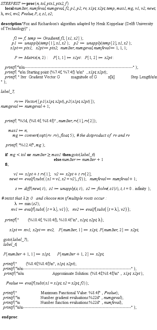 STEEPEST := proc (n, tol, ptx1, ptx2, f) local numIter, numfeval, numgeval, f1, p1, p2, rv, x1pt, x2pt, temp, max1, mg, v1, v2, newt, lambda, nv1, nv2, Fvalue, P, z, z1, z2; description "Fox and Richardson's algorithm adapted by Henk Koppelaar (Delft University of Technology)"; f1 := f; temp := Gradient(f1, [x1, x2]); p1 := unapply(temp[1], x1, x2); p2 := unapply(temp[2], x1, x2); x1pt := ptx1; x2pt := ptx2; numIter, numgeval, numfeval := 1, 1, 1; P := Matrix(n, 2); P[1, 1] := x1pt; P[1, 2] := x2pt; printf("\n\n----------------------------------------------------------------------------"); printf("\n\n Starting point (%7.4f, %7.4f) \n\n", x1pt, x2pt); printf(" Iter  Gradient Vector G          magnitude of G          x[k]              Step Length\n\n "); label_7; rv := Vector([p1(x1pt, x2pt), p2(x1pt, x2pt)]); numgeval := numgeval+1; printf("%5d, (%8.4f, %8.4f)", numIter, rv[1], rv[2]); max1 := n; mg := convert(sqrt(rv.rv), float, 5); printf("%12.4f", mg); if mg < tol or max1 <= numIter then goto(label_6) else numIter := numIter+1 end if; v1 := x1pt+t*rv[1]; v2 := x2pt+t*rv[2]; newt := evalf(subs({x1 = v1, x2 = v2}, f1)); numfeval := numfeval+1; z := diff(newt, t); z1 := unapply(z, t); z2 := fsolve(z1(t), t, t = 0 .. infinity); lambda := min(z2); nv1 := evalf(subs({t = lambda}, v1)); nv2 := evalf(subs({t = lambda}, v2)); printf("        (%10.4f, %10.4f), %10.4f \n", x1pt, x2pt, lambda); x1pt := nv1; x2pt := nv2; P[numIter, 1] := x1pt; P[numIter, 2] := x2pt; goto(label_7); label_6; P[numIter+1, 1] := x1pt; P[numIter+1, 2] := x2pt; printf("        (%8.4f,%8.4f)\n", x1pt, x2pt); printf("\n\n----------------------------------------------------------------------------"); printf("\n\n                         Approximate Solution: (%8.4f,%8.4f)\n", x1pt, x2pt); Fvalue := evalf(subs(x1 = x1pt, x2 = x2pt, f1)); printf("                     Maximum Functional Value: %8.4f", Fvalue); printf("\n                  Number gradient evaluations:%22d", numgeval); printf("\n                  Number function evaluations:%22d", numfeval); printf("\n\n----------------------------------------------------------------------------") end proc