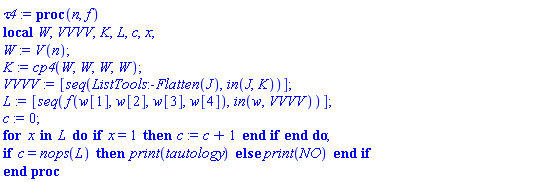proc (n, f) local W, VVVV, K, L, c, x; W := V(n); K := cp4(W, W, W, W); VVVV := [seq(ListTools:-Flatten(J), `in`(J, K))]; L := [seq(f(w[1], w[2], w[3], w[4]), `in`(w, VVVV))]; c := 0; for x in L do if x = 1 then c := c+1 end if end do; if c = nops(L) then print(tautology) else print(NO) end if end proc