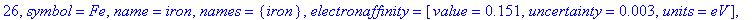 26, symbol = Fe, name = iron, names = {iron}, electronaffinity = [value = .151, uncertainty = .3e-2, units = eV], density = [value = 7.87, uncertainty = undefined, units = g/cm^3], boilingpoint = [valu...