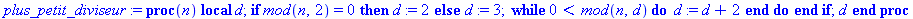 plus_petit_diviseur := proc (n) local d; if `mod`(n, 2) = 0 then d := 2 else d := 3; while 0 < `mod`(n, d) do d := d+2 end do end if; d end proc