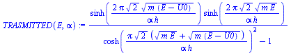 `:=`(TRASMITTED(E, alpha), `/`(`*`(sinh(`+`(`/`(`*`(2, `*`(Pi, `*`(`^`(2, `/`(1, 2)), `*`(`^`(`*`(m, `*`(`+`(E, `-`(U0)))), `/`(1, 2)))))), `*`(alpha, `*`(h))))), `*`(sinh(`+`(`/`(`*`(2, `*`(Pi, `*`(`...