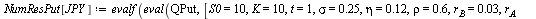 `:=`(NumResCall[JPY], evalf(eval(QCall, [S0 = 10, K = 10, t = 1, sigma = .25, eta = .12, rho = .6, r[B] = 0.3e-1, r[A] = 0.1e-1, X0 = 110]))); 1; `:=`(NumResPut[JPY], evalf(eval(QPut, [S0 = 10, K = 10...
