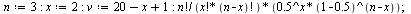 `:=`(n, 3); -1; `:=`(x, 2); -1; `:=`(v, `+`(`+`(20, `-`(x)), 1)); -1; `/`(`*`(factorial(n), `*`(`^`(.5, x), `*`(`^`(`+`(1, -.5), `+`(n, `-`(x)))))), `*`(factorial(x), `*`(factorial(`+`(n, `-`(x))))));...