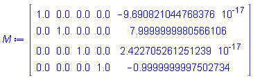M := Matrix(4, 5, {(1, 1) = 1.0, (1, 2) = 0., (1, 3) = 0., (1, 4) = 0., (1, 5) = -0.9690821045e-16, (2, 1) = 0., (2, 2) = 1.0, (2, 3) = 0., (2, 4) = 0., (2, 5) = 7.9999999980566106, (3, 1) = 0., (3, 2) = 0., (3, 3) = 1.0, (3, 4) = 0., (3, 5) = 0.2422705261e-16, (4, 1) = 0., (4, 2) = 0., (4, 3) = 0., (4, 4) = 1.0, (4, 5) = -.9999999997502734})