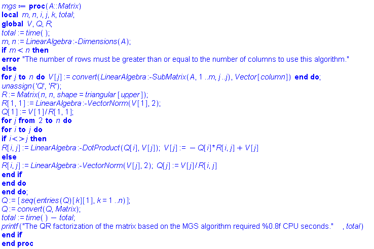 proc (A::Matrix) local m, n, i, j, k, total; global V, Q, R; total := time(); m, n := LinearAlgebra:-Dimensions(A); if m < n then error "The number of rows must be greater than or equal to the number of columns to use this algorithm." else for j to n do V[j] := convert(LinearAlgebra:-SubMatrix(A, 1 .. m, j .. j), Vector[column]) end do; unassign('Q', 'R'); R := Matrix(n, n, shape = triangular[upper]); R[1, 1] := LinearAlgebra:-VectorNorm(V[1], 2); Q[1] := V[1]/R[1, 1]; for j from 2 to n do for i to j do if i <> j then R[i, j] := LinearAlgebra:-DotProduct(Q[i], V[j]); V[j] := -Q[i]*R[i, j]+V[j] else R[i, j] := LinearAlgebra:-VectorNorm(V[j], 2); Q[j] := V[j]/R[i, j] end if end do end do; Q := [seq(entries(Q)[k][1], k = 1 .. n)]; Q := convert(Q, Matrix); total := time()-total; printf("The QR factorization of the matrix based on the MGS algorithm required %0.8f CPU seconds.", total) end if end proc